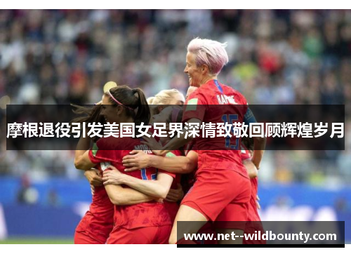 摩根退役引发美国女足界深情致敬回顾辉煌岁月