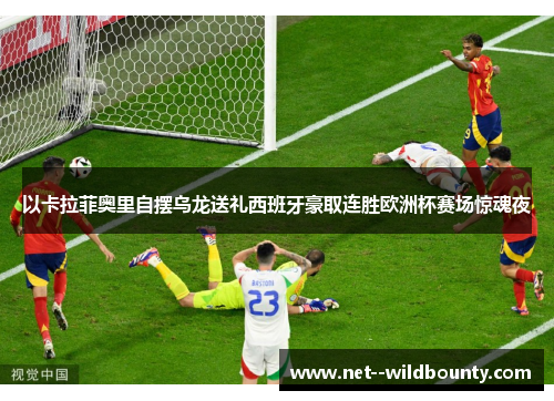 以卡拉菲奥里自摆乌龙送礼西班牙豪取连胜欧洲杯赛场惊魂夜 以卡拉菲奥里自摆乌龙送礼西班牙豪取连胜欧洲杯赛场惊魂夜