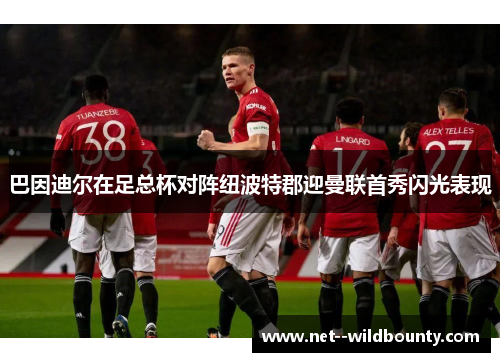 巴因迪尔在足总杯对阵纽波特郡迎曼联首秀闪光表现 巴因迪尔在足总杯对阵纽波特郡迎曼联首秀闪光表现